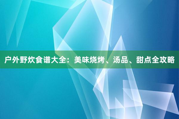 户外野炊食谱大全：美味烧烤、汤品、甜点全攻略